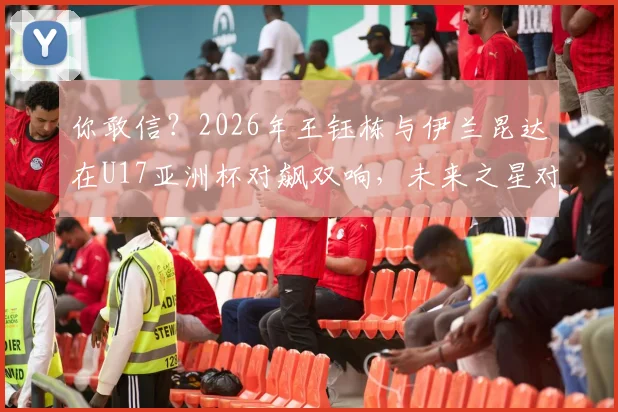 你敢信？2026年王钰栋与伊兰昆达在U17亚洲杯对飙双响，未来之星对决全记录