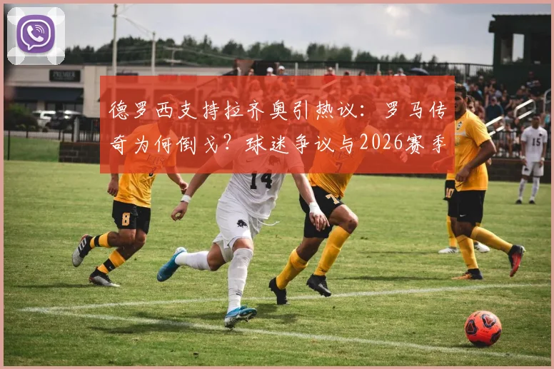 德罗西支持拉齐奥引热议:罗马传奇为何倒戈?球迷争议与2026赛季前景分析