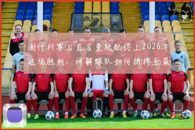 谢什科赛后直言曼联配得上2026年这场胜利,详解球队如何拼搏至最后一刻并展望未来