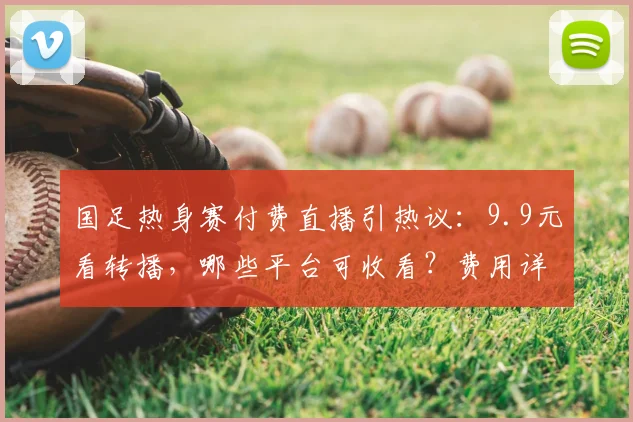 国足热身赛付费直播引热议：9.9元看转播，哪些平台可收看？费用详解与观看指南