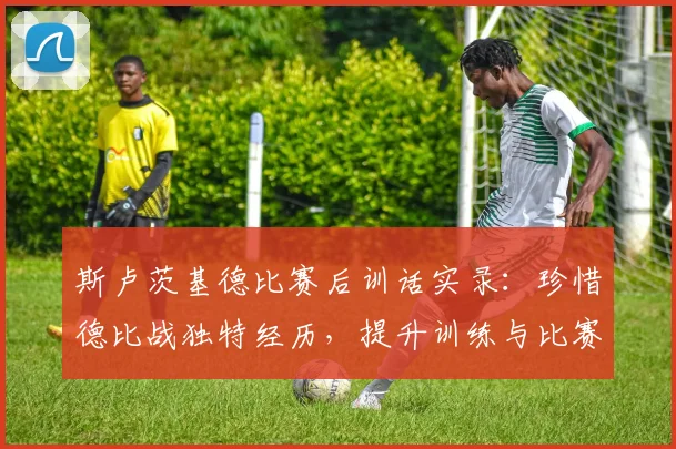 斯卢茨基德比赛后训话实录：珍惜德比战独特经历，提升训练与比赛强度的核心方法解读