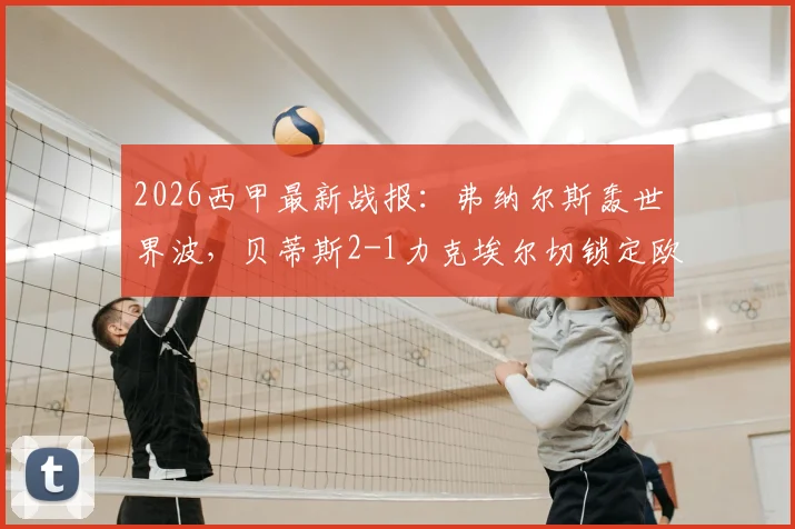 2026西甲最新战报：弗纳尔斯轰世界波，贝蒂斯2-1力克埃尔切锁定欧冠资格，附积分榜及欧战形势深度分析