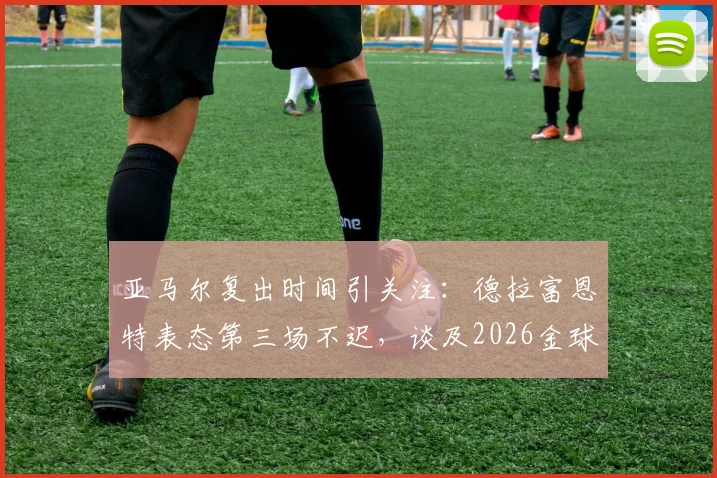 亚马尔复出时间引关注:德拉富恩特表态第三场不迟,谈及2026金球奖梦想属正常,西班牙新星伤情与前景解析