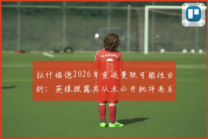 拉什福德2026年重返曼联可能性分析：英媒披露其从未公开批评老东家，回归态度成焦点