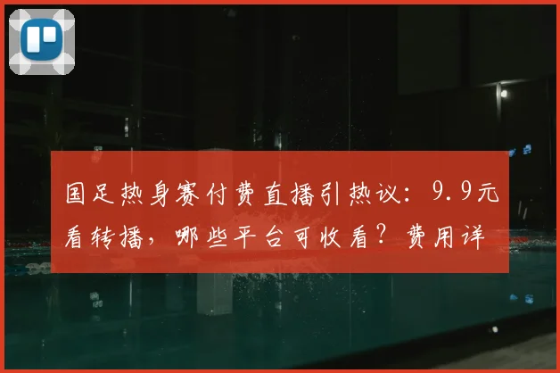 国足热身赛付费直播引热议：9.9元看转播，哪些平台可收看？费用详解与观看指南