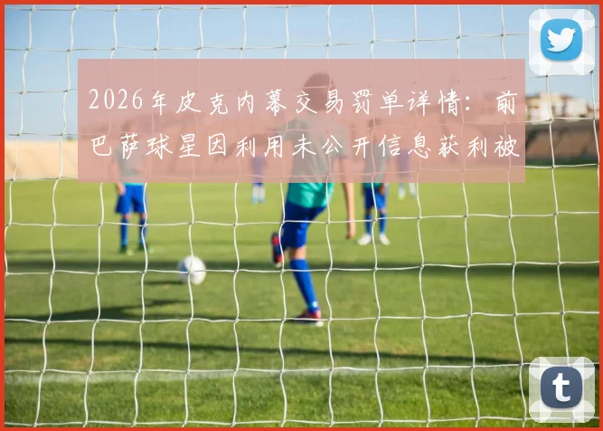 2026年皮克内幕交易罚单详情:前巴萨球星因利用未公开信息获利被处以20万欧元罚款