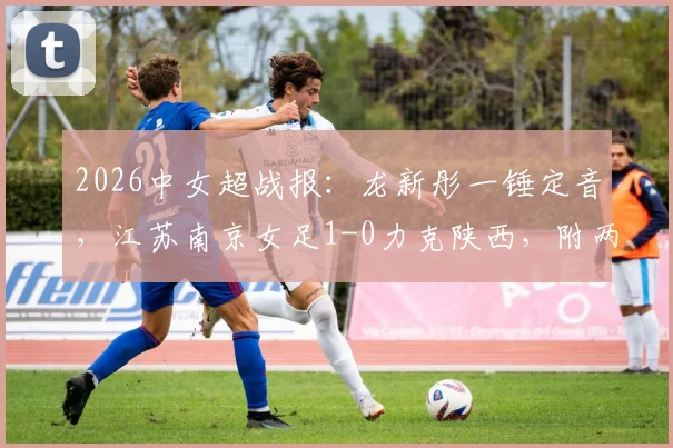 2026中女超战报：龙新彤一锤定音，江苏南京女足1-0力克陕西，附两队近期状态分析