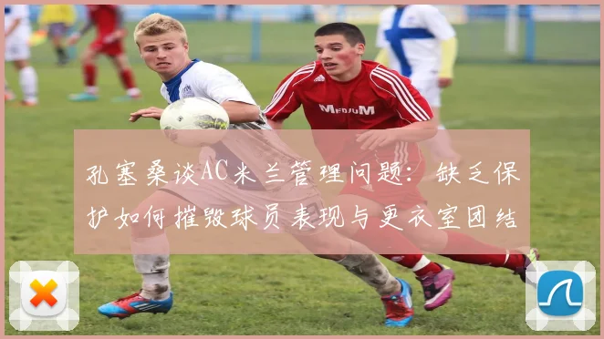 孔塞桑谈AC米兰管理问题：缺乏保护如何摧毁球员表现与更衣室团结（2026现状分析）