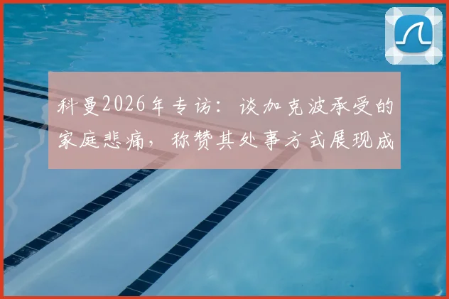 科曼2026年专访：谈加克波承受的家庭悲痛，称赞其处事方式展现成熟风范
