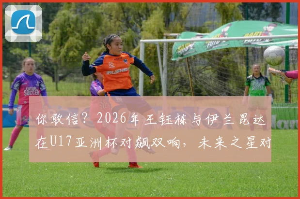你敢信？2026年王钰栋与伊兰昆达在U17亚洲杯对飙双响，未来之星对决全记录