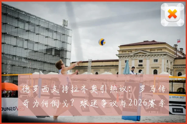 德罗西支持拉齐奥引热议：罗马传奇为何倒戈？球迷争议与2026赛季前景分析