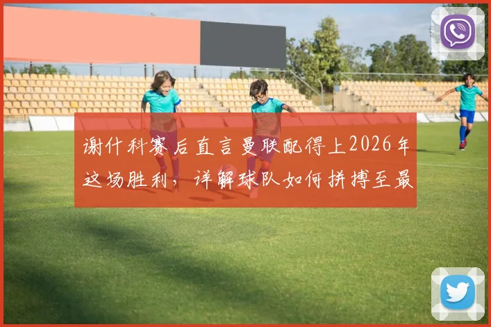 谢什科赛后直言曼联配得上2026年这场胜利,详解球队如何拼搏至最后一刻并展望未来