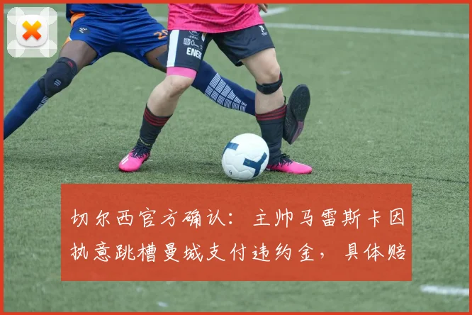 切尔西官方确认：主帅马雷斯卡因执意跳槽曼城支付违约金，具体赔偿金额与离队内幕全解析