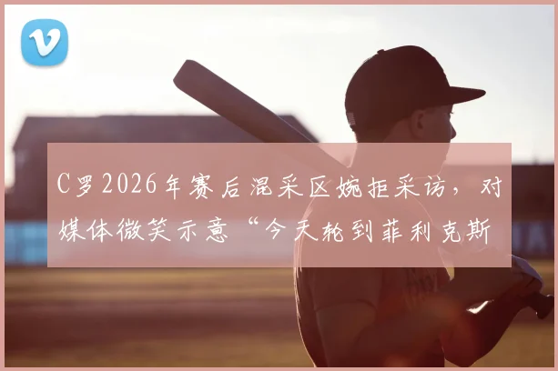C罗2026年赛后混采区婉拒采访，对媒体微笑示意“今天轮到菲利克斯了”背后有何深意？