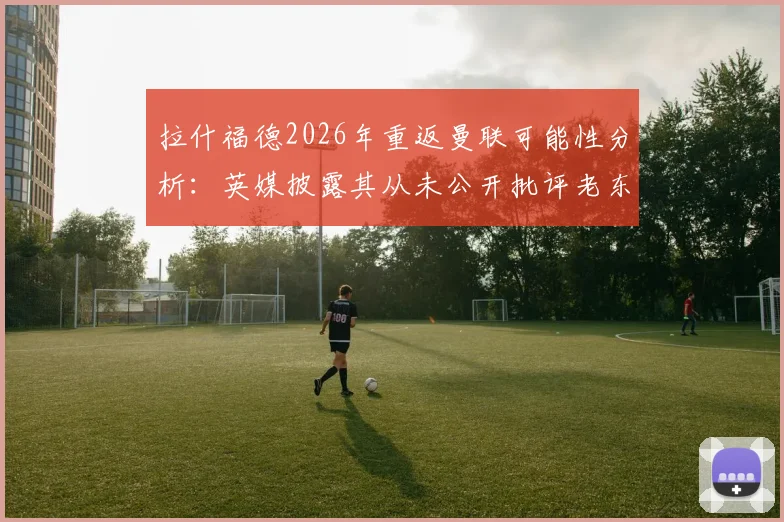 拉什福德2026年重返曼联可能性分析：英媒披露其从未公开批评老东家，回归态度成焦点